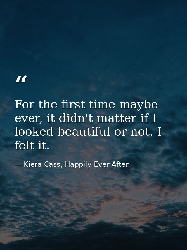 For the first time maybe ever, it didn't matter if I looked beautiful or not. I felt it. — Kiera Cass, Happily Ever After