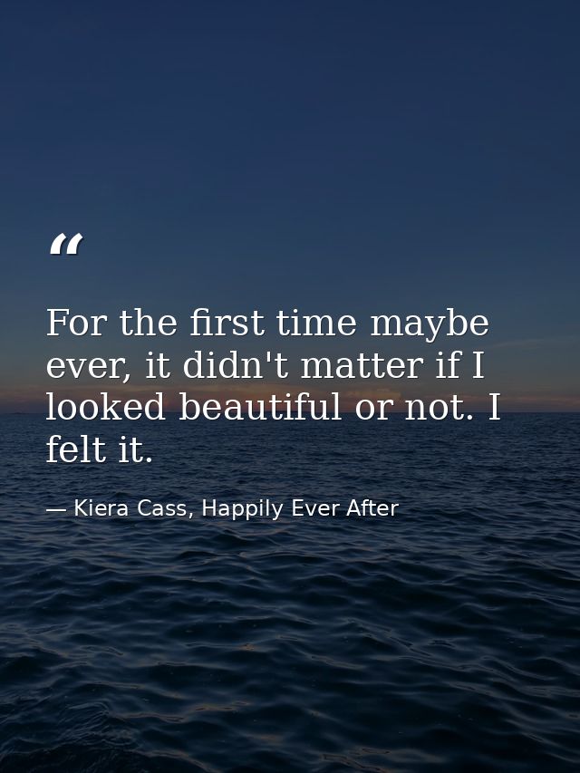 For the first time maybe ever, it didn't matter if I looked beautiful or not. I felt it. — Kiera Cass, Happily Ever After