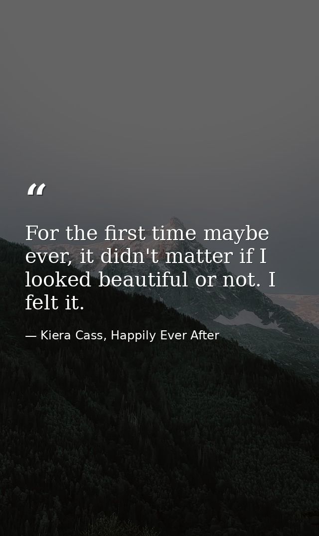 For the first time maybe ever, it didn't matter if I looked beautiful or not. I felt it. — Kiera Cass, Happily Ever After