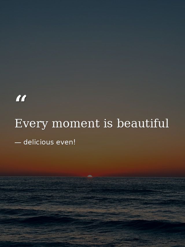Every moment is beautiful — delicious even!