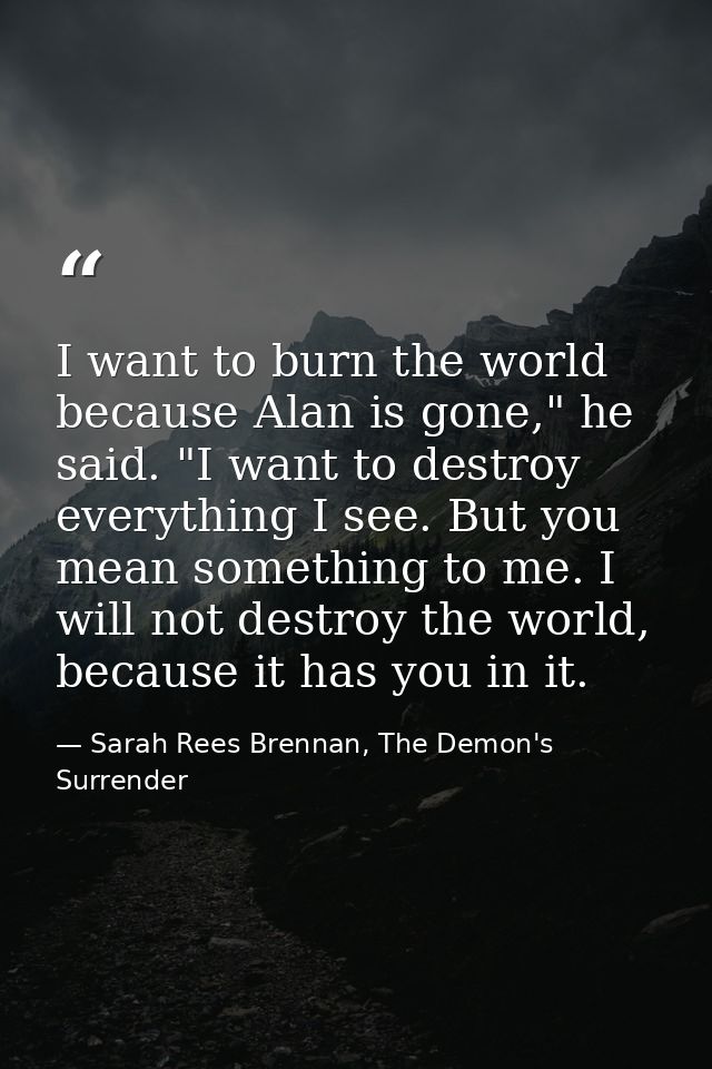 I want to burn the world because Alan is gone," he said. "I want to destroy everything I see. But you mean something to  — Sarah Rees Brennan, The Demon's Surrender