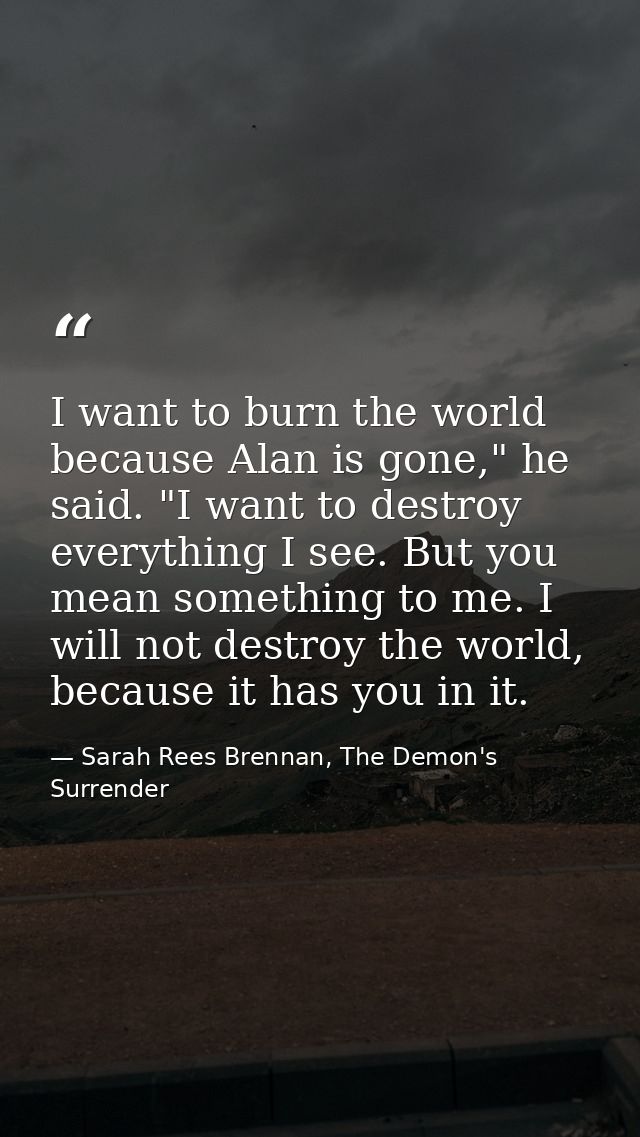 I want to burn the world because Alan is gone," he said. "I want to destroy everything I see. But you mean something to  — Sarah Rees Brennan, The Demon's Surrender
