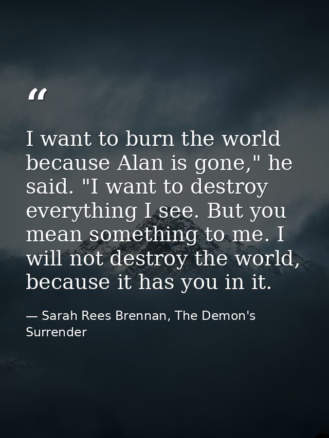 I want to burn the world because Alan is gone," he said. "I want to destroy everything I see. But you mean something to  — Sarah Rees Brennan, The Demon's Surrender
