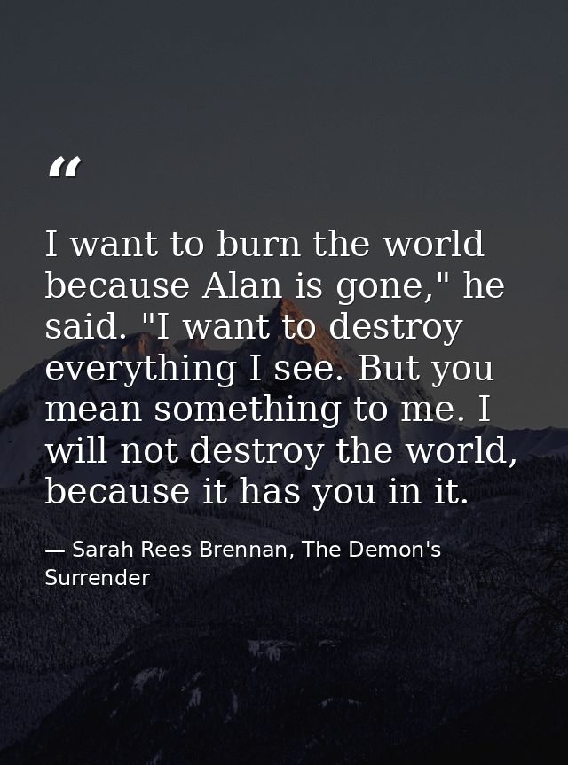 I want to burn the world because Alan is gone," he said. "I want to destroy everything I see. But you mean something to  — Sarah Rees Brennan, The Demon's Surrender