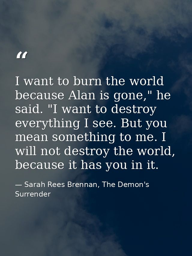 I want to burn the world because Alan is gone," he said. "I want to destroy everything I see. But you mean something to  — Sarah Rees Brennan, The Demon's Surrender