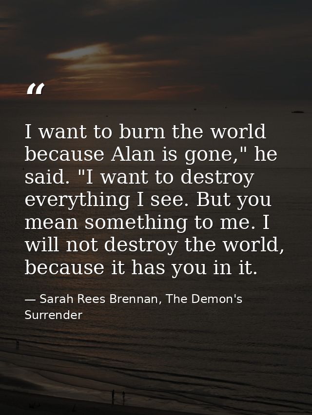 I want to burn the world because Alan is gone," he said. "I want to destroy everything I see. But you mean something to  — Sarah Rees Brennan, The Demon's Surrender