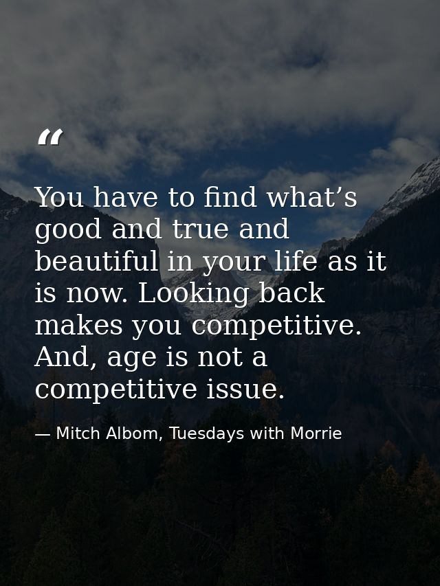 You have to find what’s good and true and beautiful in your life as it is now. Looking back makes you competitive. And,  — Mitch Albom, Tuesdays with Morrie