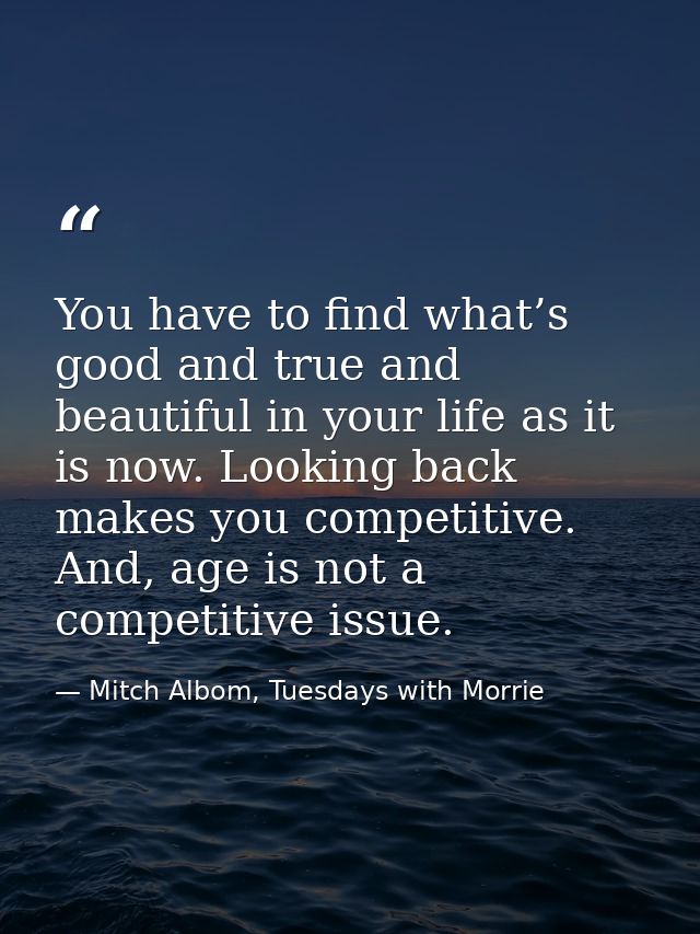 You have to find what’s good and true and beautiful in your life as it is now. Looking back makes you competitive. And,  — Mitch Albom, Tuesdays with Morrie