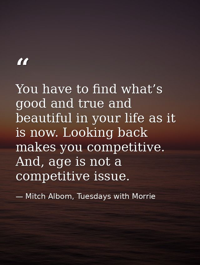 You have to find what’s good and true and beautiful in your life as it is now. Looking back makes you competitive. And,  — Mitch Albom, Tuesdays with Morrie
