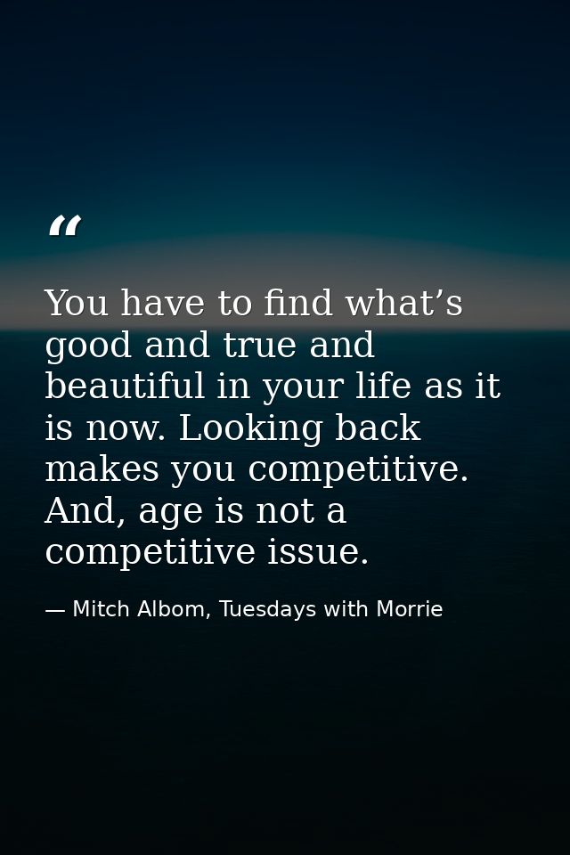 You have to find what’s good and true and beautiful in your life as it is now. Looking back makes you competitive. And,  — Mitch Albom, Tuesdays with Morrie