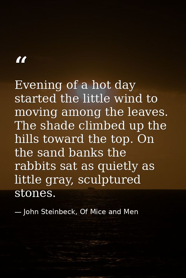 Evening of a hot day started the little wind to moving among the leaves. The shade climbed up the hills toward the top.  — John Steinbeck, Of Mice and Men