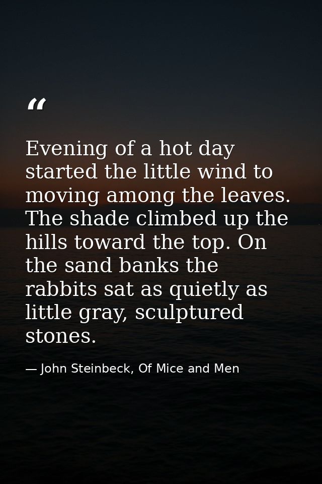 Evening of a hot day started the little wind to moving among the leaves. The shade climbed up the hills toward the top.  — John Steinbeck, Of Mice and Men