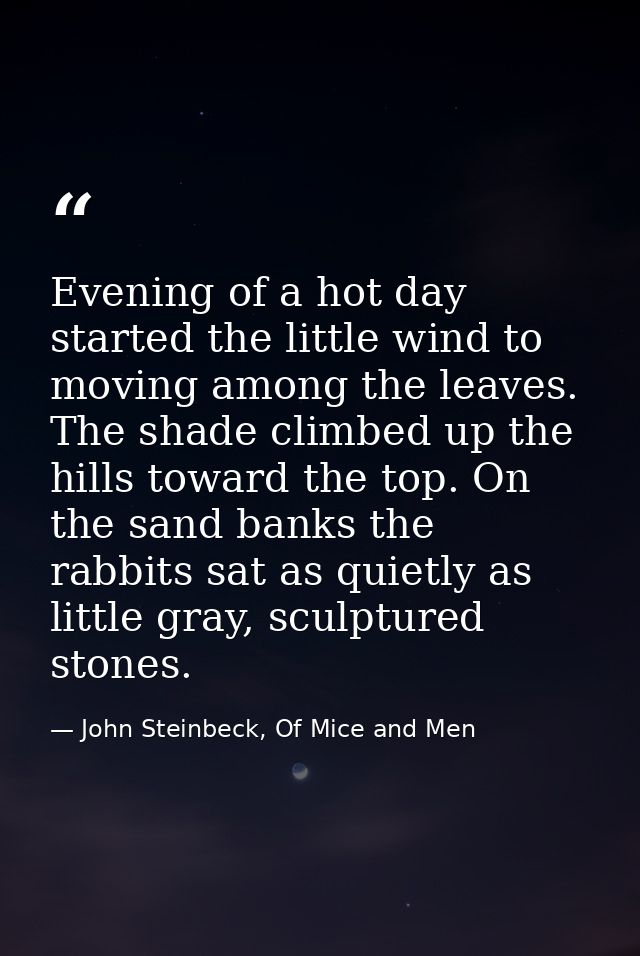 Evening of a hot day started the little wind to moving among the leaves. The shade climbed up the hills toward the top.  — John Steinbeck, Of Mice and Men