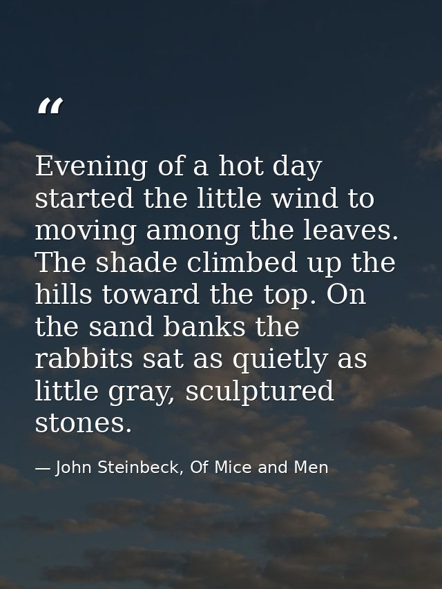 Evening of a hot day started the little wind to moving among the leaves. The shade climbed up the hills toward the top.  — John Steinbeck, Of Mice and Men