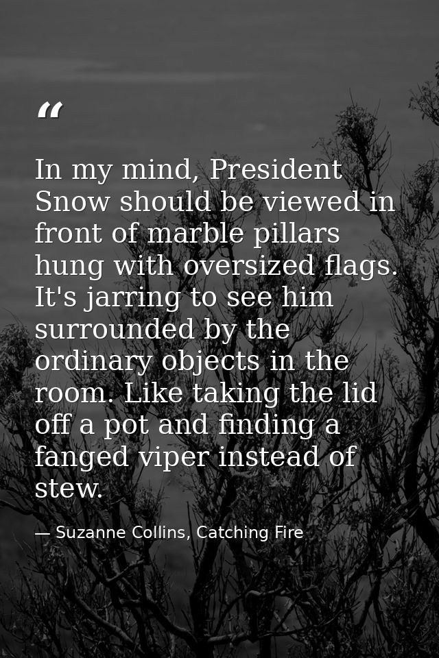 In my mind, President Snow should be viewed in front of marble pillars hung with oversized flags. It's jarring to see hi — Suzanne Collins, Catching Fire