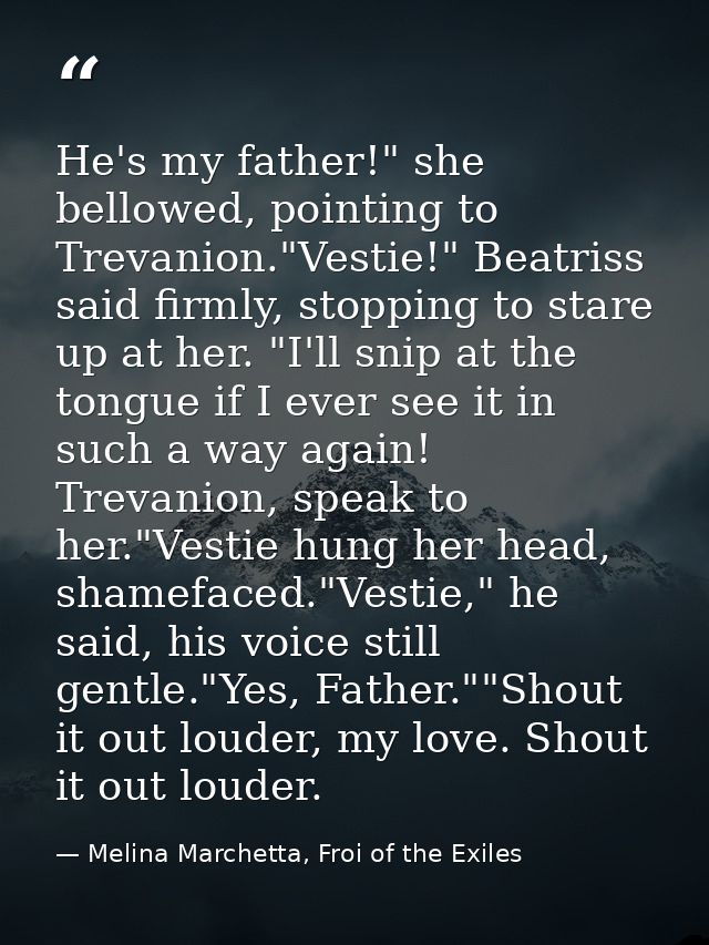 He's my father!" she bellowed, pointing to Trevanion."Vestie!" Beatriss said firmly, stopping to stare up at her. "I'll  — Melina Marchetta, Froi of the Exiles