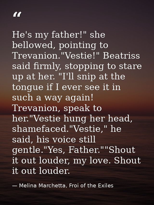 He's my father!" she bellowed, pointing to Trevanion."Vestie!" Beatriss said firmly, stopping to stare up at her. "I'll  — Melina Marchetta, Froi of the Exiles