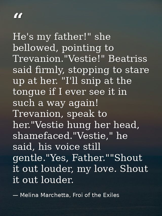 He's my father!" she bellowed, pointing to Trevanion."Vestie!" Beatriss said firmly, stopping to stare up at her. "I'll  — Melina Marchetta, Froi of the Exiles
