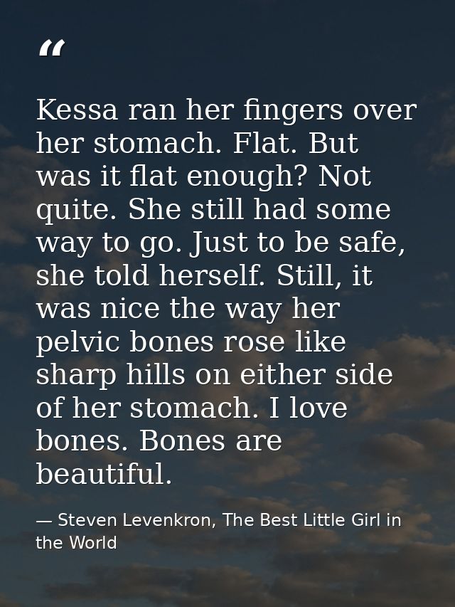 Kessa ran her fingers over her stomach. Flat. But was it flat enough? Not quite. She still had some way to go. Just to b — Steven Levenkron, The Best Little Girl in the World