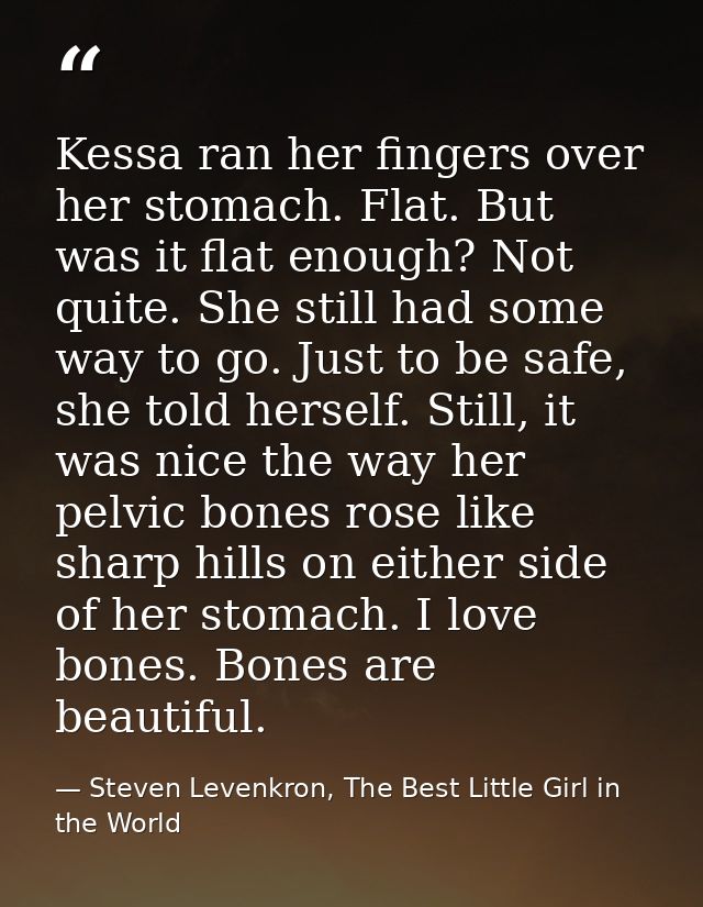 Kessa ran her fingers over her stomach. Flat. But was it flat enough? Not quite. She still had some way to go. Just to b — Steven Levenkron, The Best Little Girl in the World