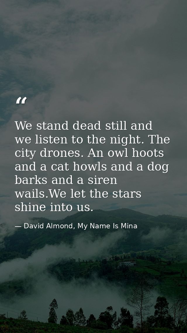 We stand dead still and we listen to the night. The city drones. An owl hoots and a cat howls and a dog barks and a sire — David Almond, My Name Is Mina