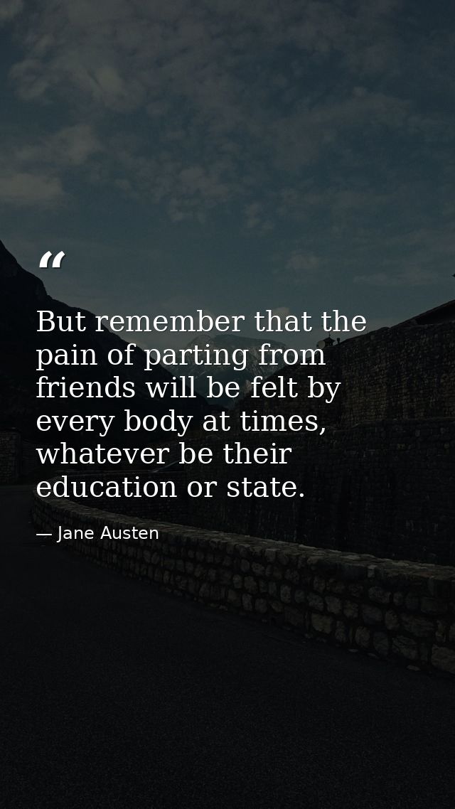 But remember that the pain of parting from friends will be felt by every body at times, whatever be their education or s — Jane Austen