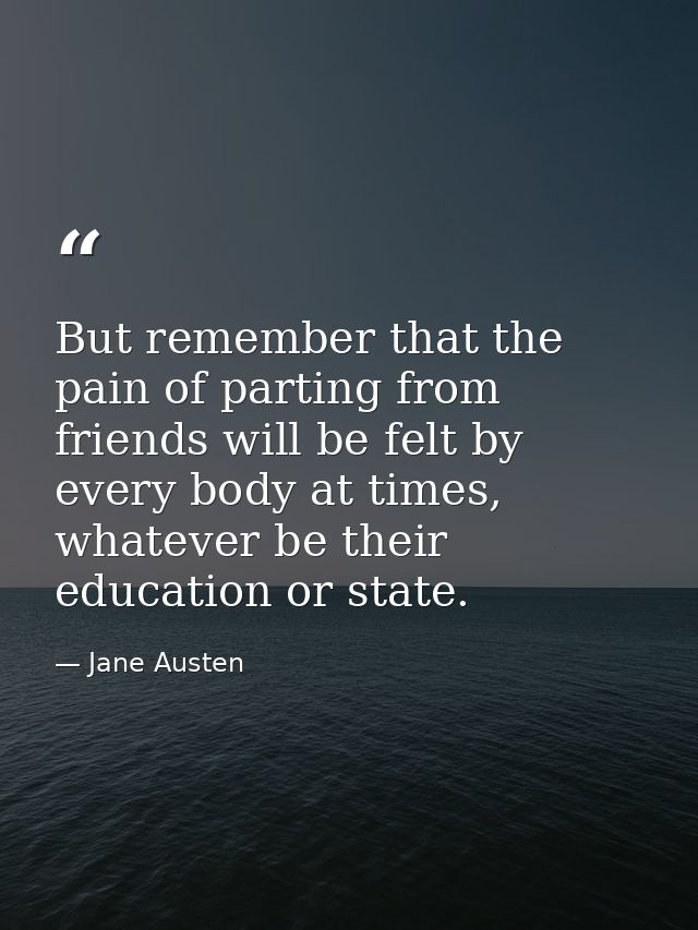 But remember that the pain of parting from friends will be felt by every body at times, whatever be their education or s — Jane Austen