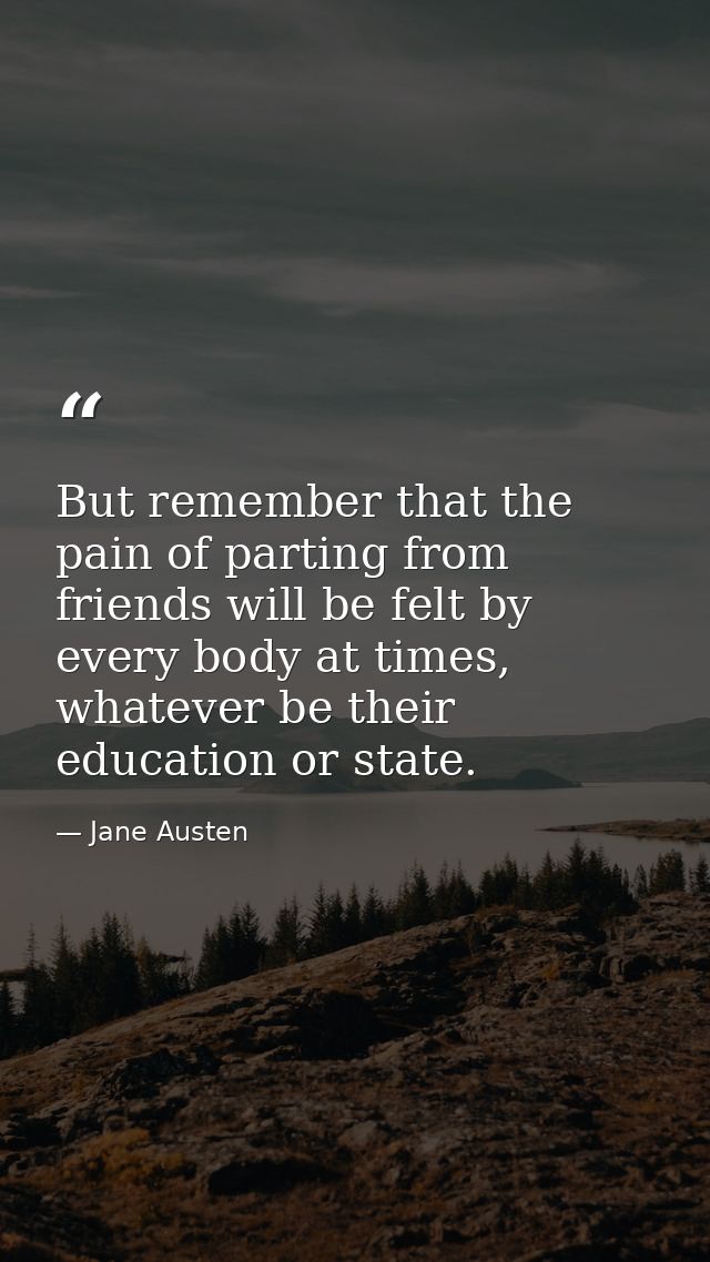 But remember that the pain of parting from friends will be felt by every body at times, whatever be their education or s — Jane Austen