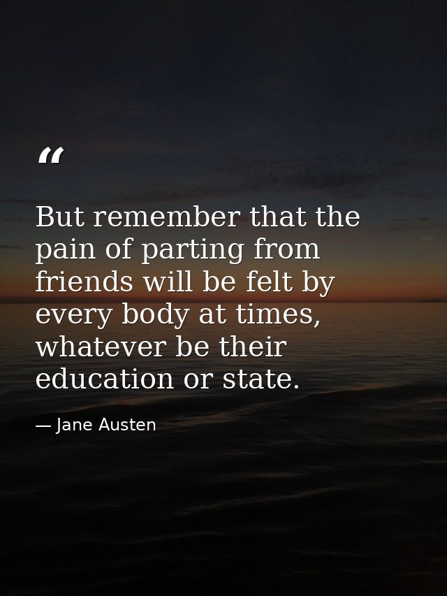 But remember that the pain of parting from friends will be felt by every body at times, whatever be their education or s — Jane Austen