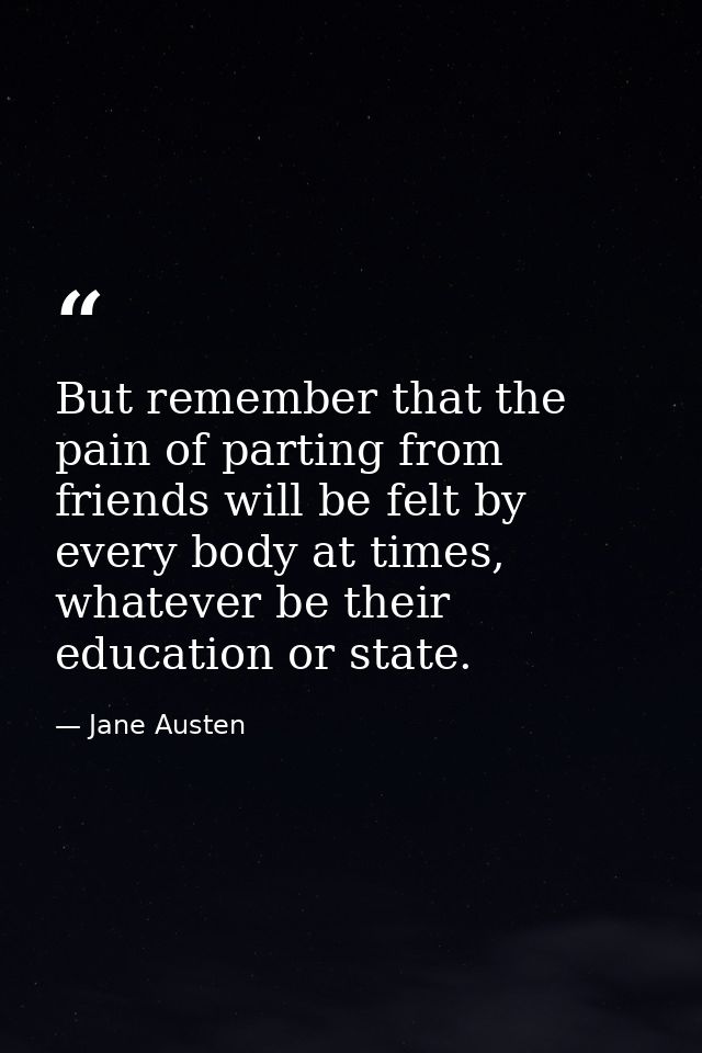But remember that the pain of parting from friends will be felt by every body at times, whatever be their education or s — Jane Austen
