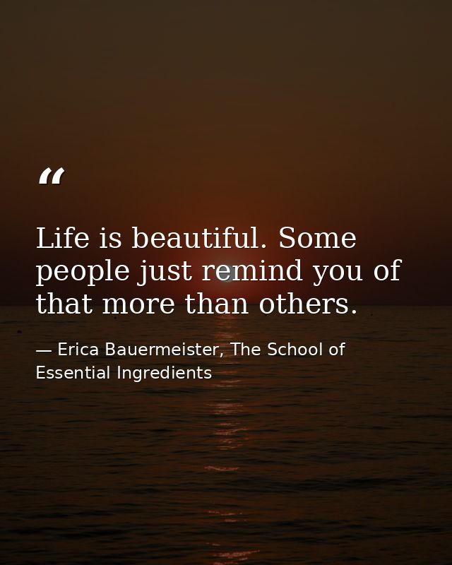 Life is beautiful. Some people just remind you of that more than others. — Erica Bauermeister, The School of Essential Ingredients