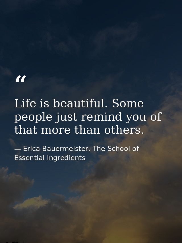 Life is beautiful. Some people just remind you of that more than others. — Erica Bauermeister, The School of Essential Ingredients