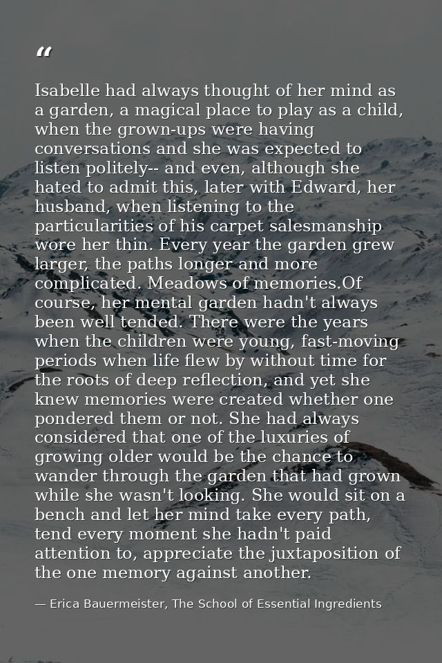 Isabelle had always thought of her mind as a garden, a magical place to play as a child, when the grown-ups were having  — Erica Bauermeister, The School of Essential Ingredients
