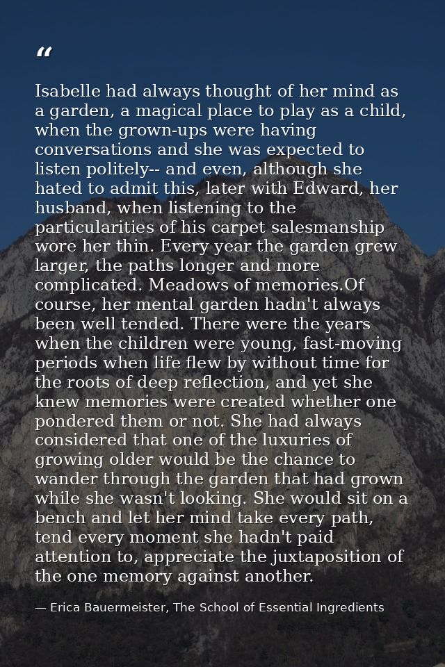 Isabelle had always thought of her mind as a garden, a magical place to play as a child, when the grown-ups were having  — Erica Bauermeister, The School of Essential Ingredients