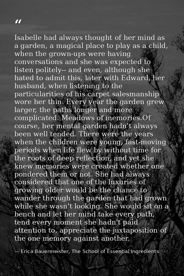 Isabelle had always thought of her mind as a garden, a magical place to play as a child, when the grown-ups were having  — Erica Bauermeister, The School of Essential Ingredients