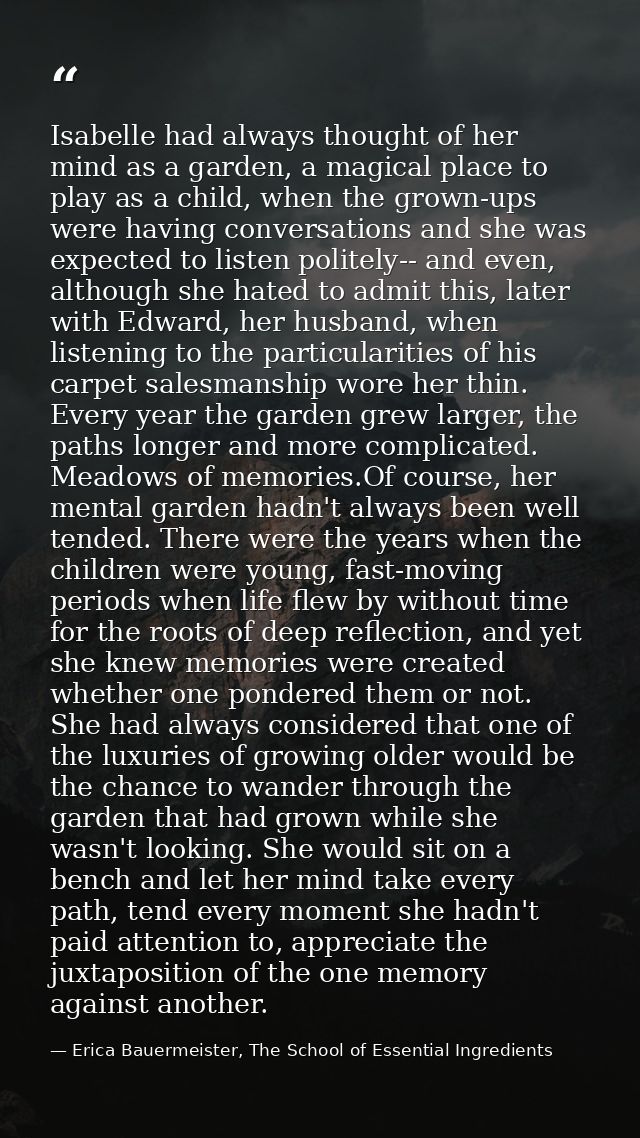 Isabelle had always thought of her mind as a garden, a magical place to play as a child, when the grown-ups were having  — Erica Bauermeister, The School of Essential Ingredients