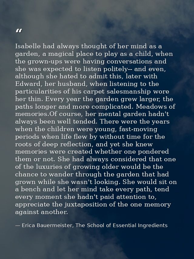Isabelle had always thought of her mind as a garden, a magical place to play as a child, when the grown-ups were having  — Erica Bauermeister, The School of Essential Ingredients
