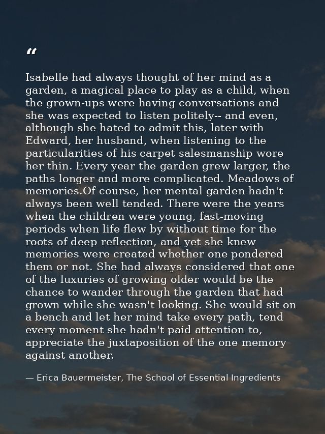 Isabelle had always thought of her mind as a garden, a magical place to play as a child, when the grown-ups were having  — Erica Bauermeister, The School of Essential Ingredients