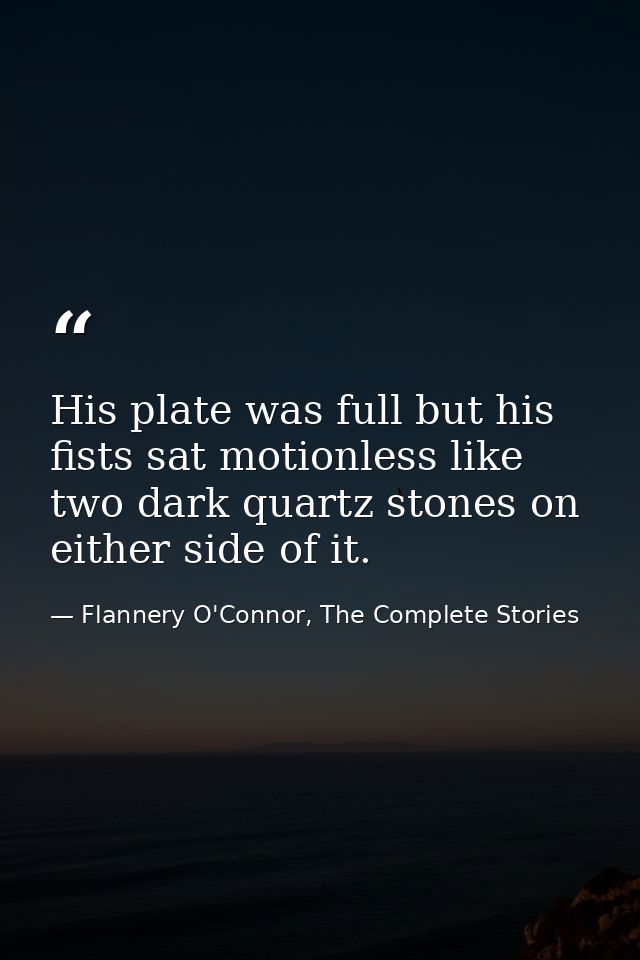 His plate was full but his fists sat motionless like two dark quartz stones on either side of it. — Flannery O'Connor, The Complete Stories