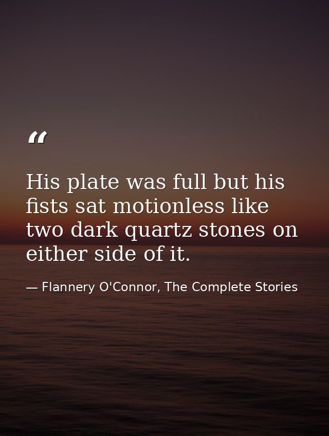 His plate was full but his fists sat motionless like two dark quartz stones on either side of it. — Flannery O'Connor, The Complete Stories