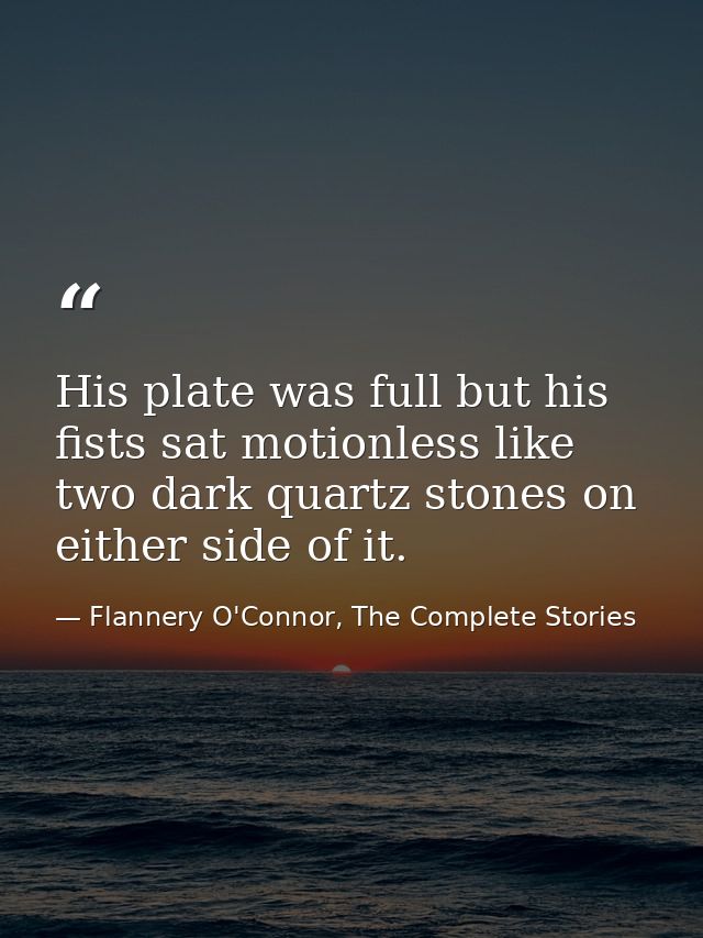 His plate was full but his fists sat motionless like two dark quartz stones on either side of it. — Flannery O'Connor, The Complete Stories