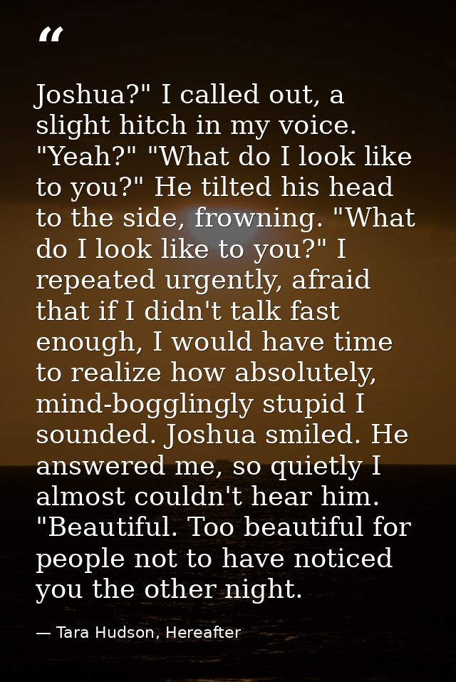 Joshua?" I called out, a slight hitch in my voice. "Yeah?" "What do I look like to you?" He tilted his head to the side, — Tara Hudson, Hereafter