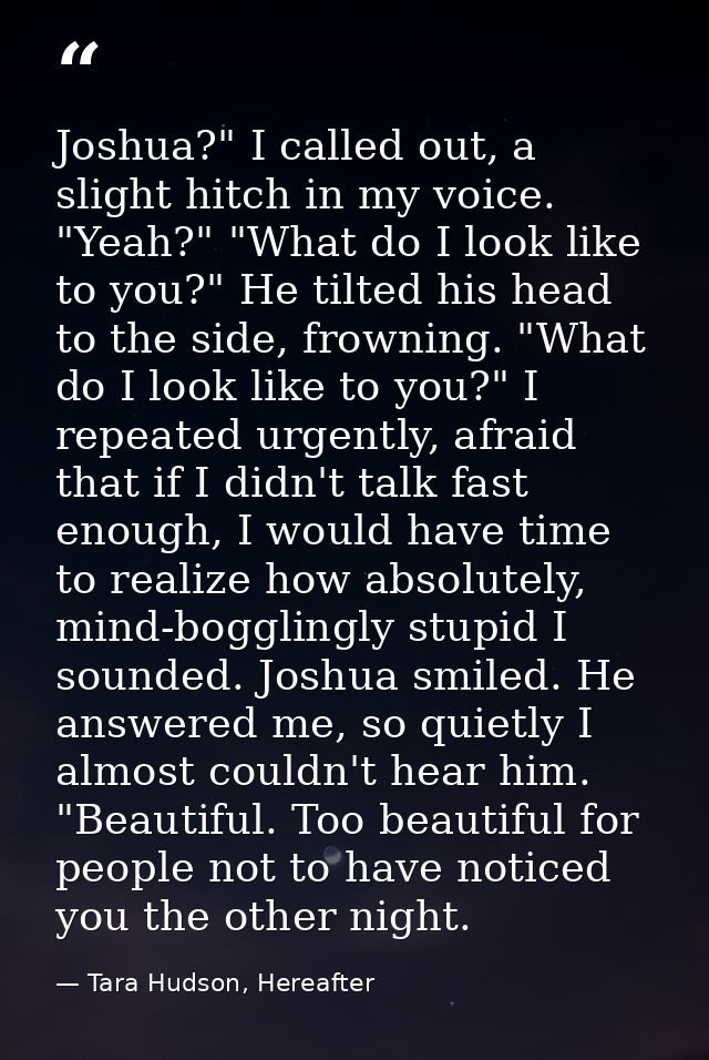 Joshua?" I called out, a slight hitch in my voice. "Yeah?" "What do I look like to you?" He tilted his head to the side, — Tara Hudson, Hereafter