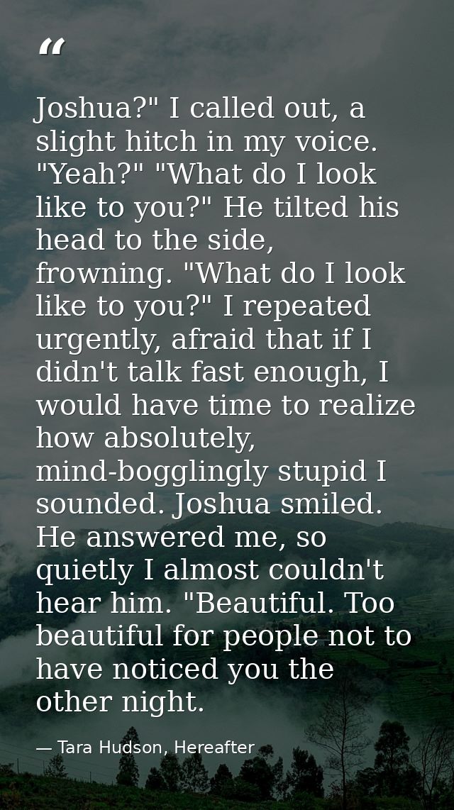 Joshua?" I called out, a slight hitch in my voice. "Yeah?" "What do I look like to you?" He tilted his head to the side, — Tara Hudson, Hereafter
