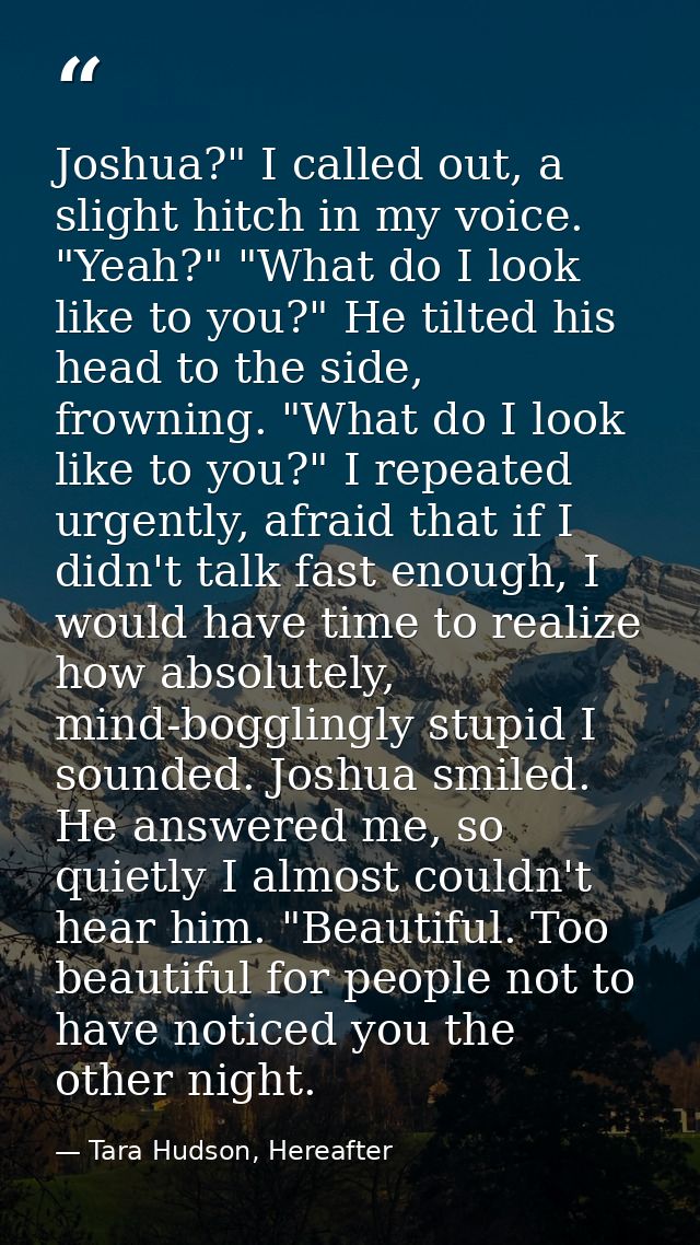 Joshua?" I called out, a slight hitch in my voice. "Yeah?" "What do I look like to you?" He tilted his head to the side, — Tara Hudson, Hereafter