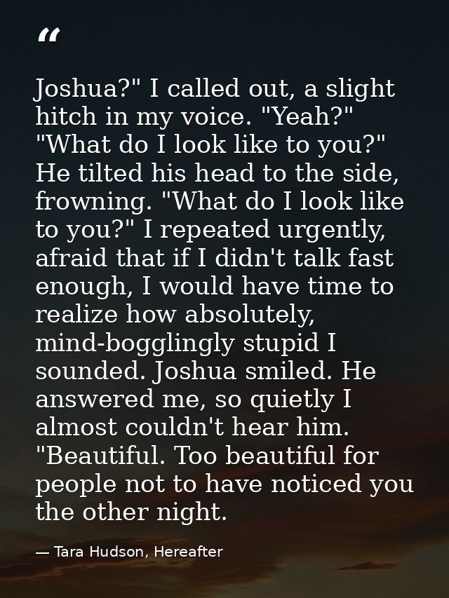 Joshua?" I called out, a slight hitch in my voice. "Yeah?" "What do I look like to you?" He tilted his head to the side, — Tara Hudson, Hereafter
