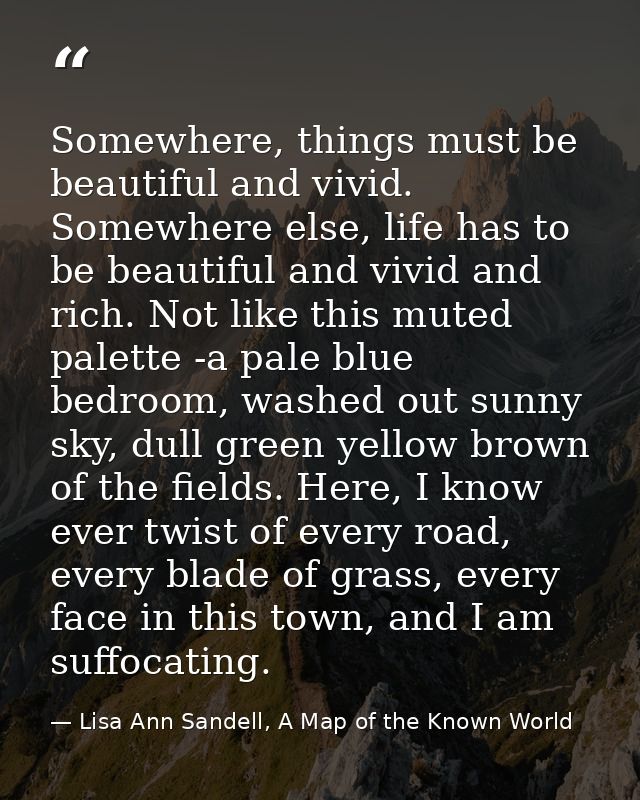Somewhere, things must be beautiful and vivid. Somewhere else, life has to be beautiful and vivid and rich. Not like thi — Lisa Ann Sandell, A Map of the Known World