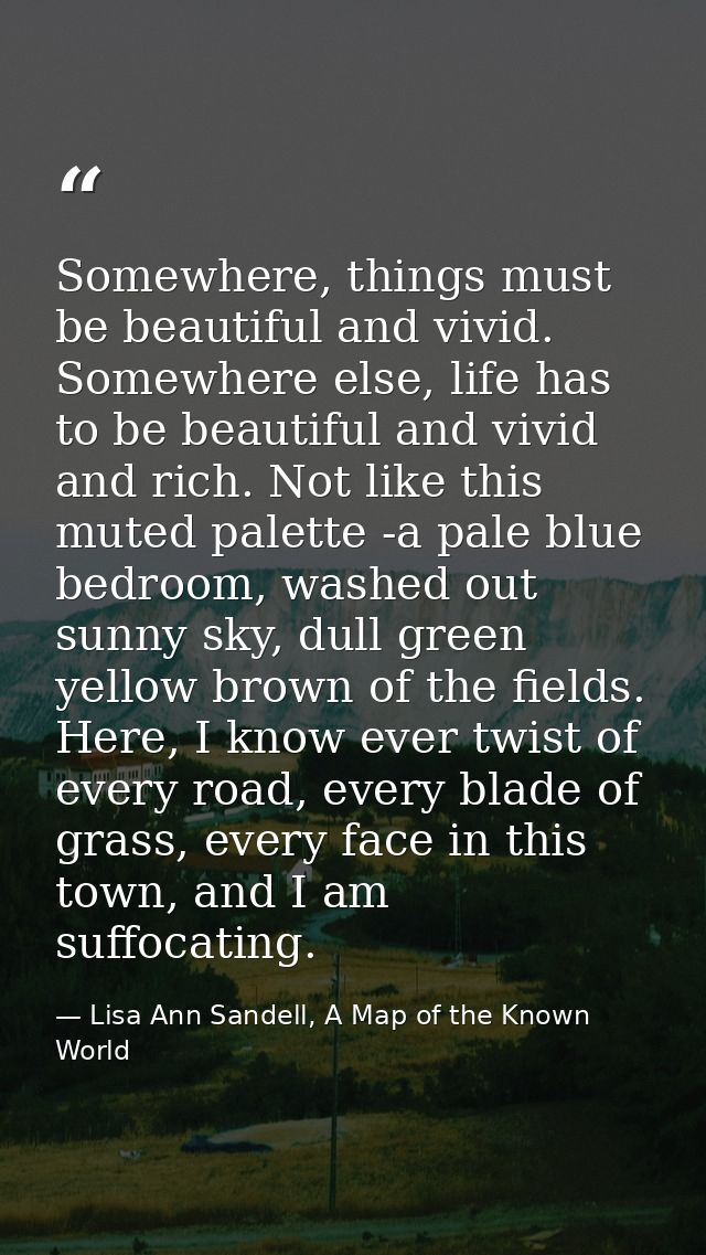 Somewhere, things must be beautiful and vivid. Somewhere else, life has to be beautiful and vivid and rich. Not like thi — Lisa Ann Sandell, A Map of the Known World