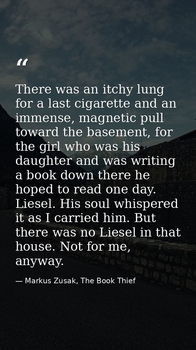 There was an itchy lung for a last cigarette and an immense, magnetic pull toward the basement, for the girl who was his — Markus Zusak, The Book Thief