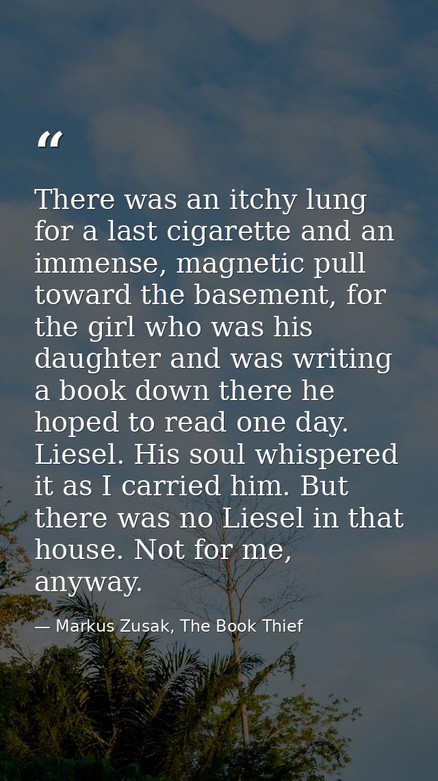There was an itchy lung for a last cigarette and an immense, magnetic pull toward the basement, for the girl who was his — Markus Zusak, The Book Thief